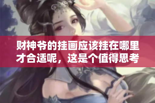 财神爷的挂画应该挂在哪里才合适呢，这是个值得思考的问题。