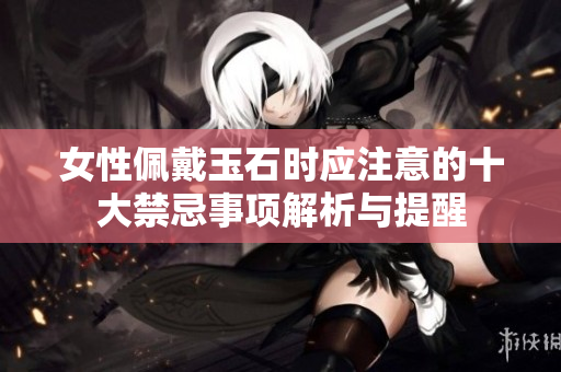 女性佩戴玉石时应注意的十大禁忌事项解析与提醒