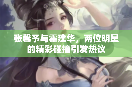 张馨予与霍建华，两位明星的精彩碰撞引发热议