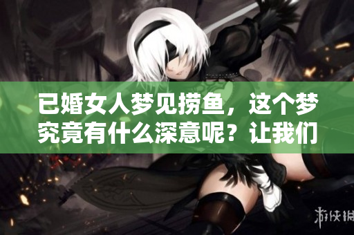 已婚女人梦见捞鱼，这个梦究竟有什么深意呢？让我们一同探讨一下。
