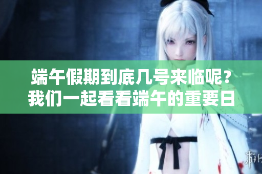 端午假期到底几号来临呢？我们一起看看端午的重要日期吧！
