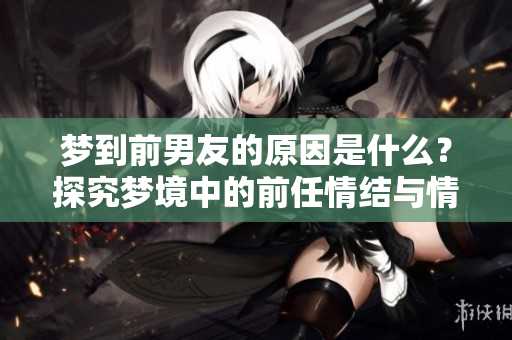 梦到前男友的原因是什么？探究梦境中的前任情结与情感回忆。