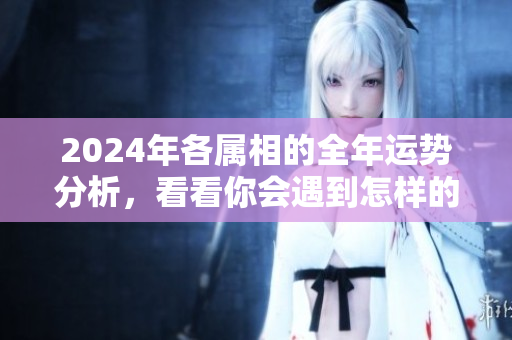 2024年各属相的全年运势分析，看看你会遇到怎样的挑战与机遇