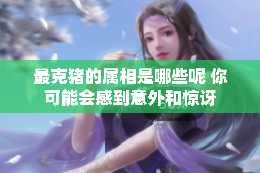 最克猪的属相是哪些呢 你可能会感到意外和惊讶
