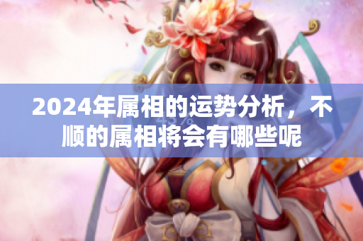 2024年属相的运势分析，不顺的属相将会有哪些呢
