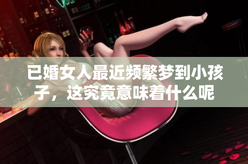 已婚女人最近频繁梦到小孩子，这究竟意味着什么呢