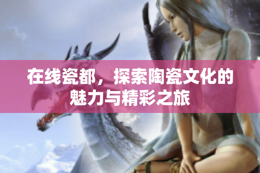 在线瓷都，探索陶瓷文化的魅力与精彩之旅