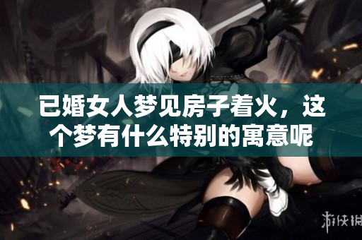 已婚女人梦见房子着火，这个梦有什么特别的寓意呢