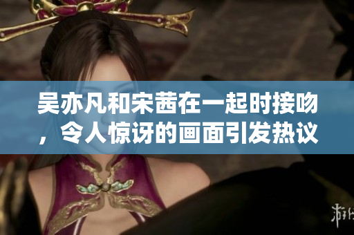 吴亦凡和宋茜在一起时接吻，令人惊讶的画面引发热议
