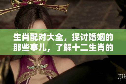 生肖配对大全，探讨婚姻的那些事儿，了解十二生肖的婚配关系