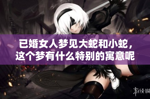 已婚女人梦见大蛇和小蛇，这个梦有什么特别的寓意呢