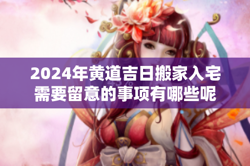 2024年黄道吉日搬家入宅需要留意的事项有哪些呢