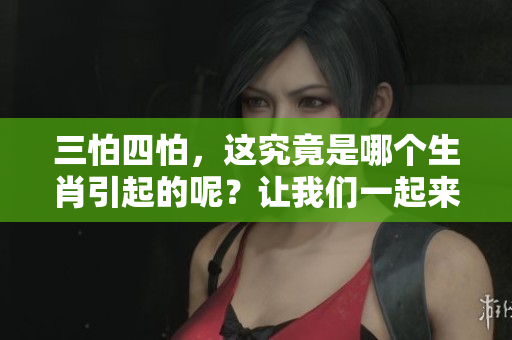 三怕四怕，这究竟是哪个生肖引起的呢？让我们一起来揭晓真相吧！
