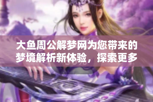 大鱼周公解梦网为您带来的梦境解析新体验，探索更多解梦的奥秘与乐趣
