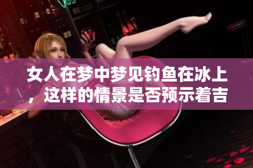 女人在梦中梦见钓鱼在冰上，这样的情景是否预示着吉兆的到来呢