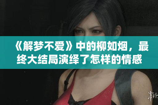 《解梦不爱》中的柳如烟，最终大结局演绎了怎样的情感故事呢？