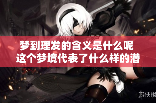 梦到理发的含义是什么呢 这个梦境代表了什么样的潜在意义呢