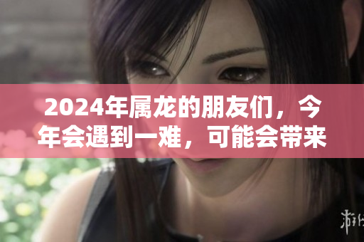 2024年属龙的朋友们，今年会遇到一难，可能会带来一些挑战和机遇。