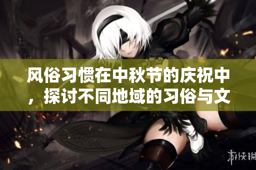 风俗习惯在中秋节的庆祝中，探讨不同地域的习俗与文化特点