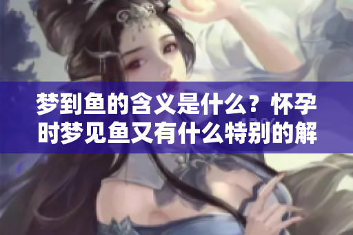 梦到鱼的含义是什么？怀孕时梦见鱼又有什么特别的解读呢？