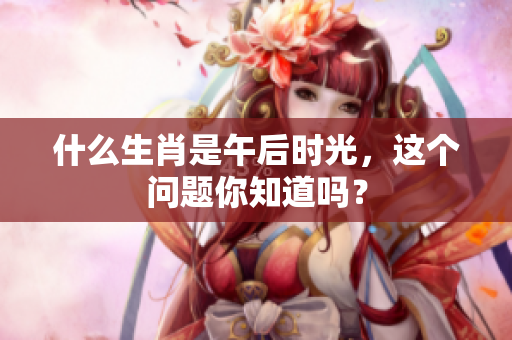 什么生肖是午后时光，这个问题你知道吗？