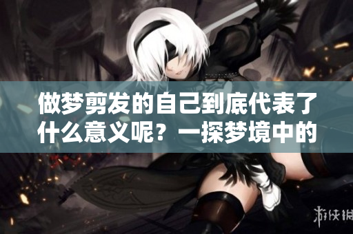 做梦剪发的自己到底代表了什么意义呢？一探梦境中的深层含义吧！