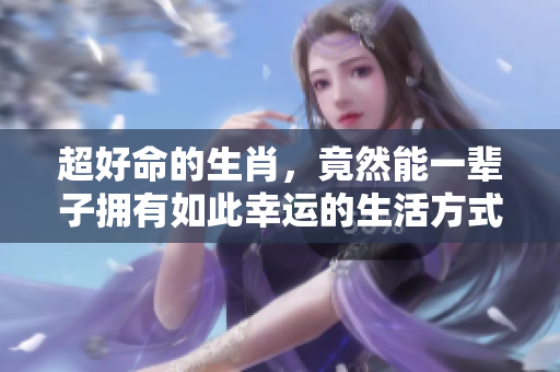 超好命的生肖，竟然能一辈子拥有如此幸运的生活方式