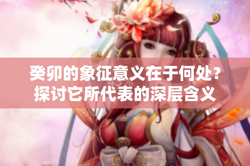癸卯的象征意义在于何处？探讨它所代表的深层含义
