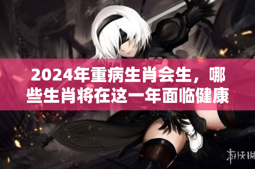 2024年重病生肖会生，哪些生肖将在这一年面临健康危机呢