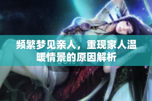频繁梦见亲人，重现家人温暖情景的原因解析