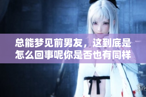 总能梦见前男友，这到底是怎么回事呢你是否也有同样的困扰？