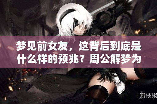 梦见前女友，这背后到底是什么样的预兆？周公解梦为你解析真相