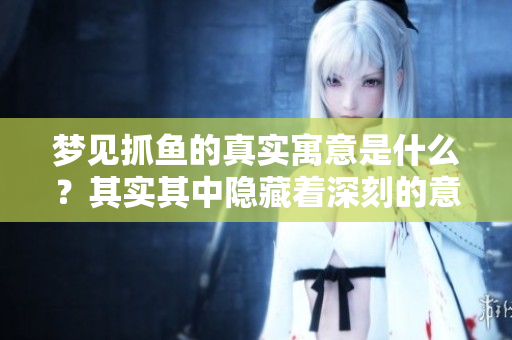 梦见抓鱼的真实寓意是什么？其实其中隐藏着深刻的意义。