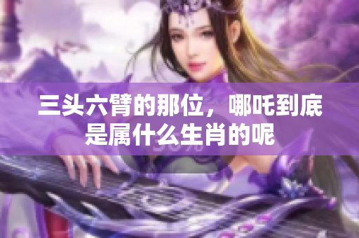 三头六臂的那位，哪吒到底是属什么生肖的呢