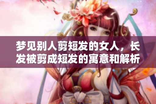 梦见别人剪短发的女人，长发被剪成短发的寓意和解析