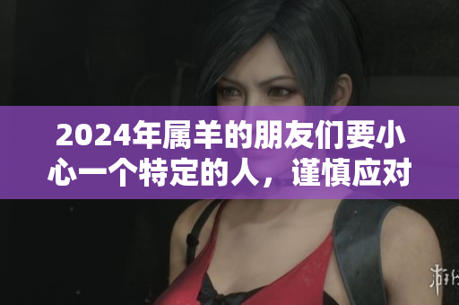 2024年属羊的朋友们要小心一个特定的人，谨慎应对请引起重视。