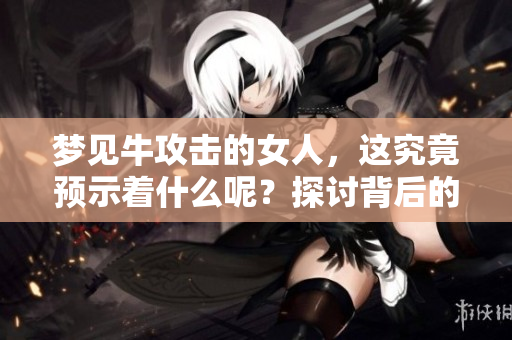 梦见牛攻击的女人，这究竟预示着什么呢？探讨背后的深层含义
