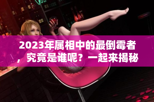 2023年属相中的最倒霉者，究竟是谁呢？一起来揭秘吧！