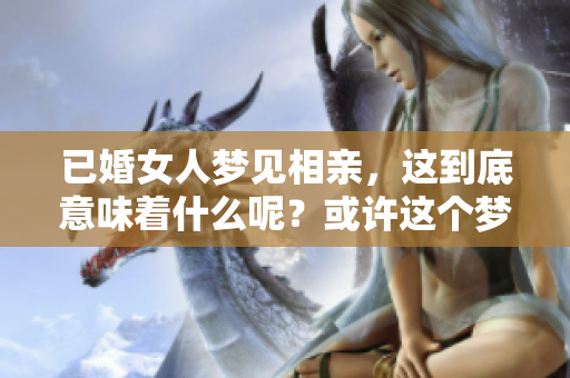 已婚女人梦见相亲，这到底意味着什么呢？或许这个梦有特别的征兆。