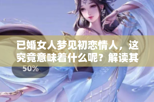 已婚女人梦见初恋情人，这究竟意味着什么呢？解读其中的深层含义与象征。