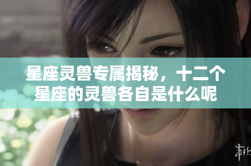 星座灵兽专属揭秘，十二个星座的灵兽各自是什么呢