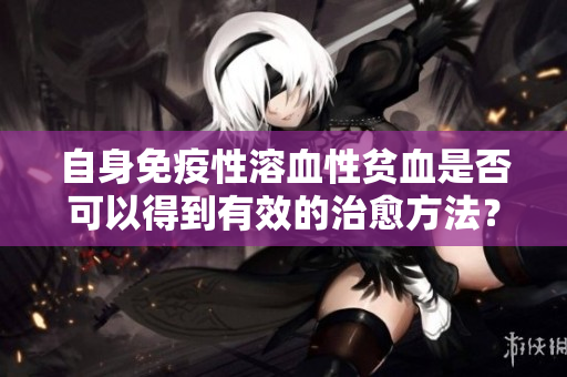 自身免疫性溶血性贫血是否可以得到有效的治愈方法？详细解读如下。