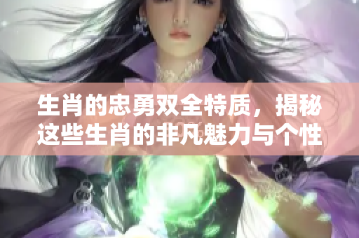 生肖的忠勇双全特质，揭秘这些生肖的非凡魅力与个性