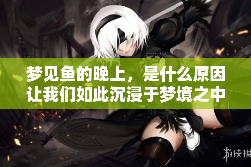 梦见鱼的晚上，是什么原因让我们如此沉浸于梦境之中呢