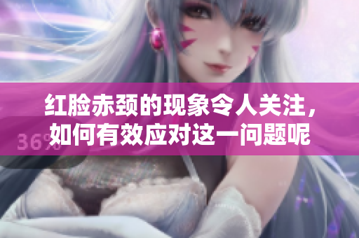 红脸赤颈的现象令人关注，如何有效应对这一问题呢