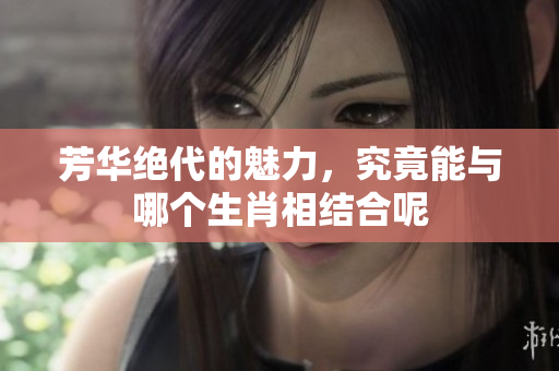 芳华绝代的魅力，究竟能与哪个生肖相结合呢
