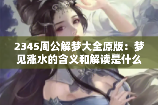 2345周公解梦大全原版：梦见涨水的含义和解读是什么呢