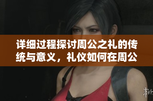 详细过程探讨周公之礼的传统与意义，礼仪如何在周公之礼中体现