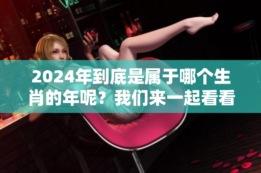 2024年到底是属于哪个生肖的年呢？我们来一起看看吧！