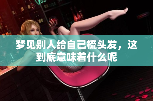 梦见别人给自己梳头发，这到底意味着什么呢
